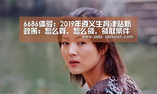 6686体验:2019年遵义生育津贴新政策:怎么算、怎么领、领取条件(图4) 6686体验