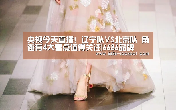 央视今天直播!辽宁队VS北京队 角逐有4大看点值得关注|6686品牌(图2) 6686推荐