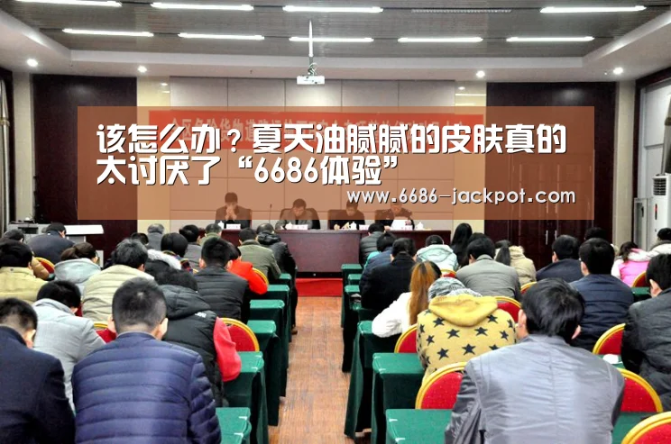 该怎么办?夏天油腻腻的皮肤真的太讨厌了“6686体验”(图3) 6686游戏
