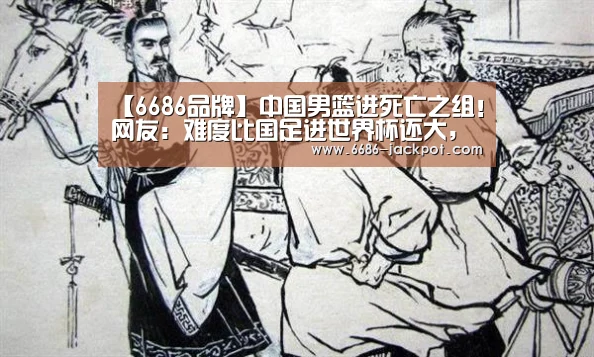 【6686品牌】中国男篮进死亡之组!网友:难度比国足进世界杯还大,一胜难求(图2) 6686游戏